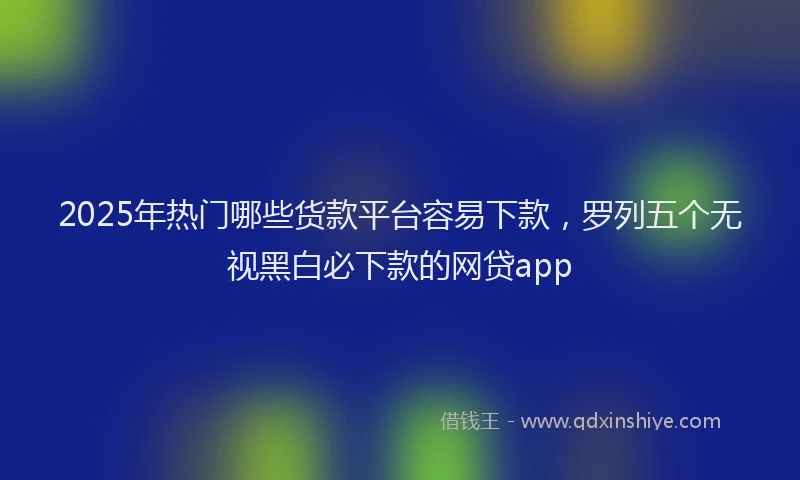 2025年热门哪些货款平台容易下款，罗列五个无视黑白必下款的网贷app