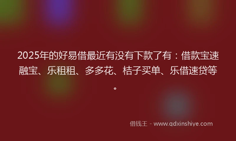 2025年的好易借最近有没有下款了有：借款宝速融宝、乐租租、多多花、桔子买单、乐借速贷等。