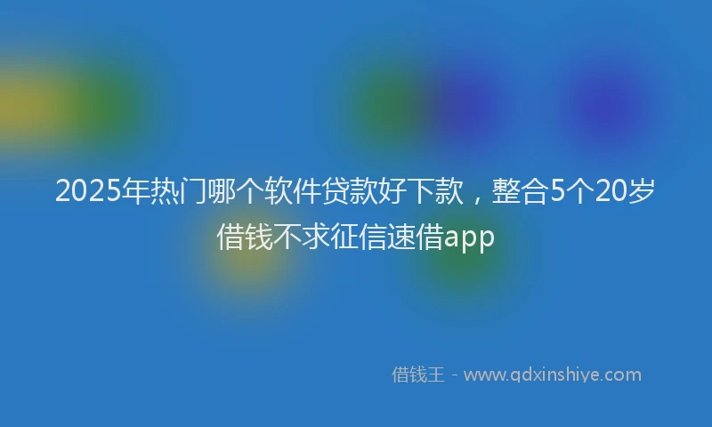 2025年热门哪个软件贷款好下款，整合5个20岁借钱不求征信速借app