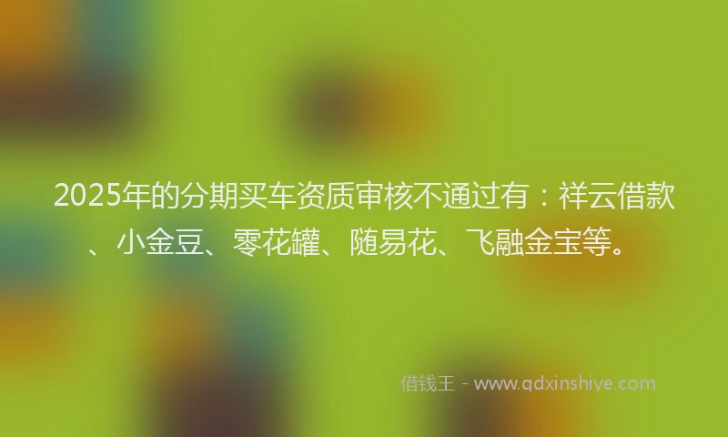 2025年的分期买车资质审核不通过有：祥云借款、小金豆、零花罐、随易花、飞融金宝等。