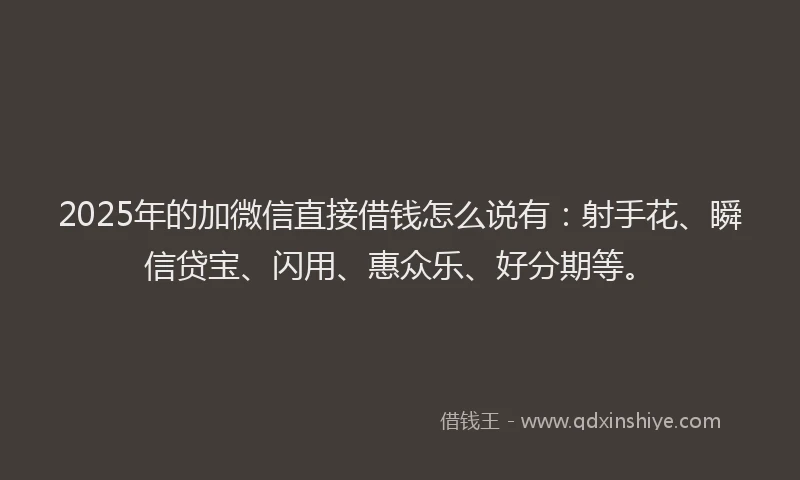 2025年的加微信直接借钱怎么说有：射手花、瞬信贷宝、闪用、惠众乐、好分期等。
