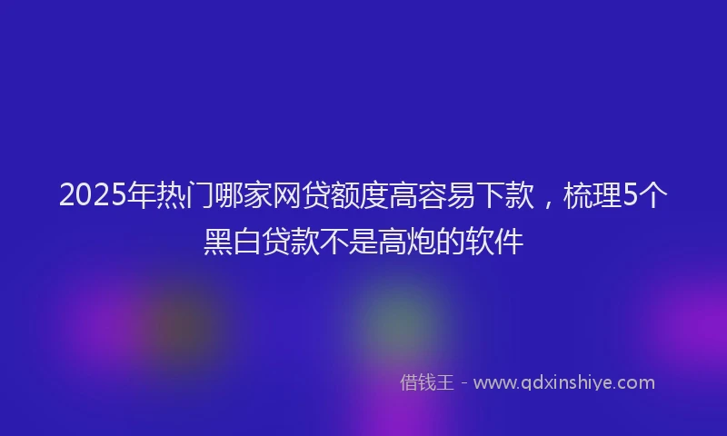 2025年热门哪家网贷额度高容易下款，梳理5个黑白贷款不是高炮的软件