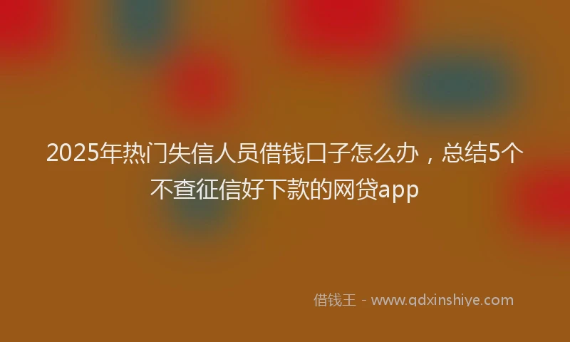 2025年热门失信人员借钱口子怎么办，总结5个不查征信好下款的网贷app