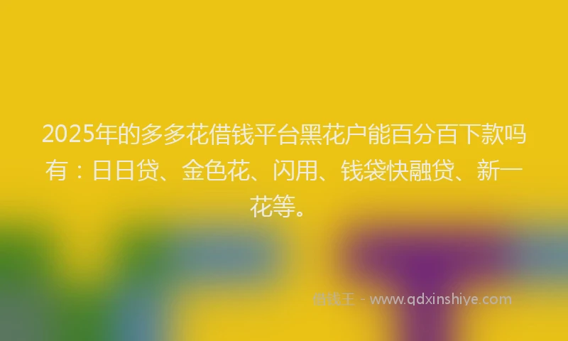 2025年的多多花借钱平台黑花户能百分百下款吗有：日日贷、金色花、闪用、钱袋快融贷、新一花等。