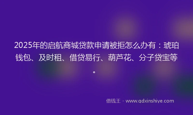 2025年的启航商城贷款申请被拒怎么办有：琥珀钱包、及时租、借贷易行、葫芦花、分子贷宝等。