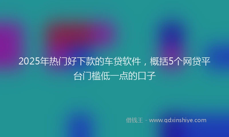 2025年热门好下款的车贷软件，概括5个网贷平台门槛低一点的口子