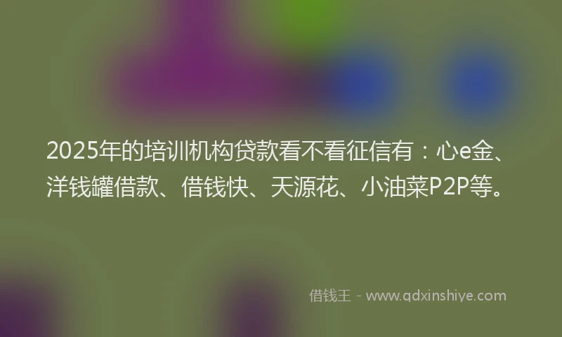 2025年的培训机构贷款看不看征信有：心e金、洋钱罐借款、借钱快、天源花、小油菜P2P等。