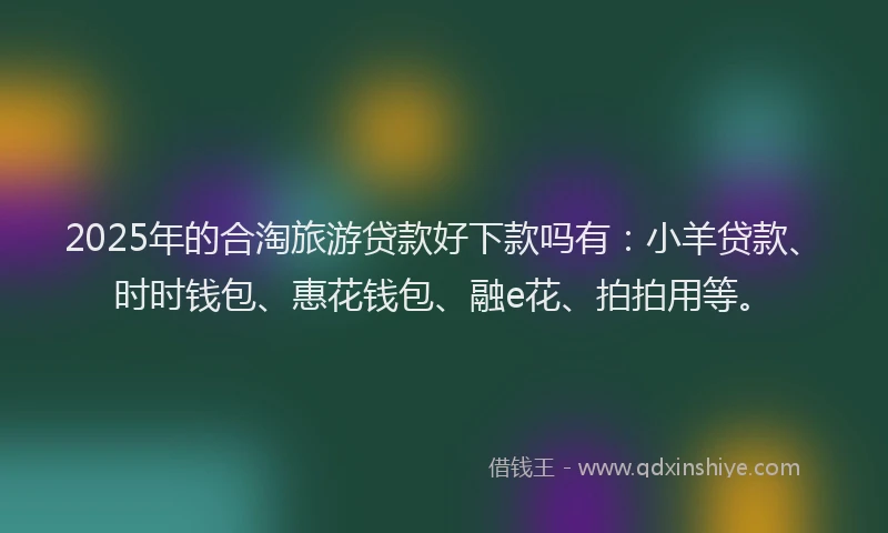 2025年的合淘旅游贷款好下款吗有：小羊贷款、时时钱包、惠花钱包、融e花、拍拍用等。