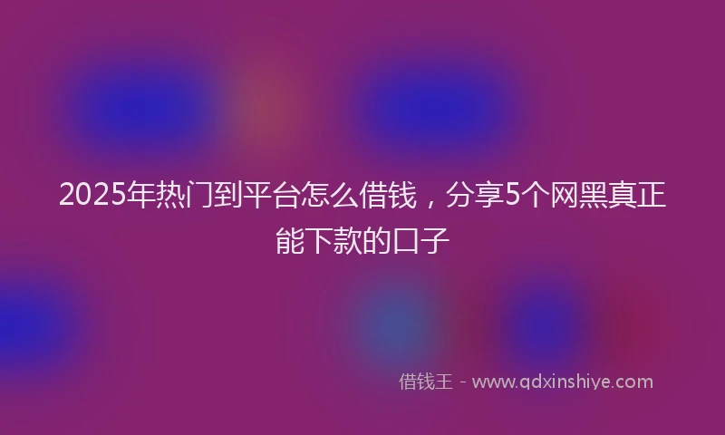 2025年热门到平台怎么借钱，分享5个网黑真正能下款的口子