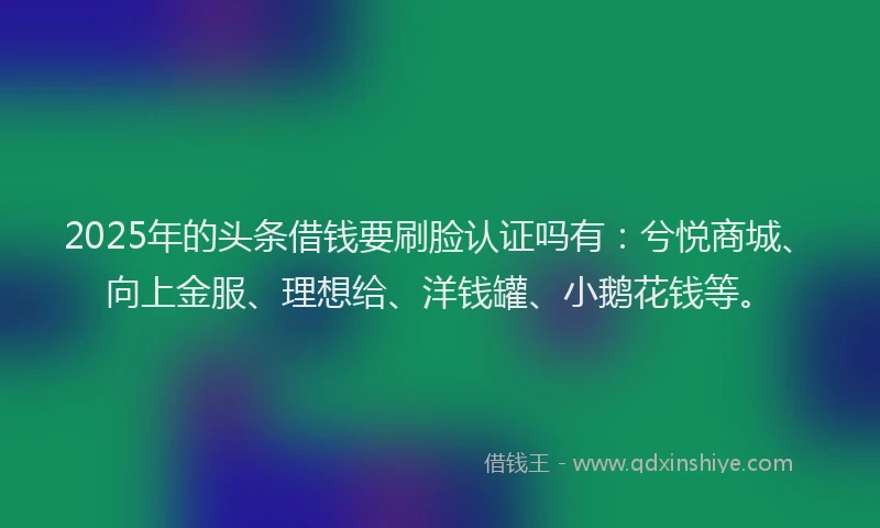 2025年的头条借钱要刷脸认证吗有：兮悦商城、向上金服、理想给、洋钱罐、小鹅花钱等。