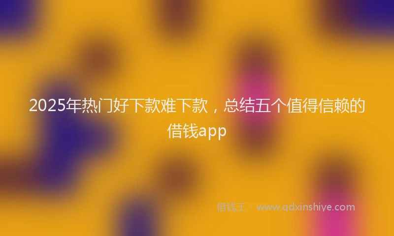 2025年热门好下款难下款，总结五个值得信赖的借钱app