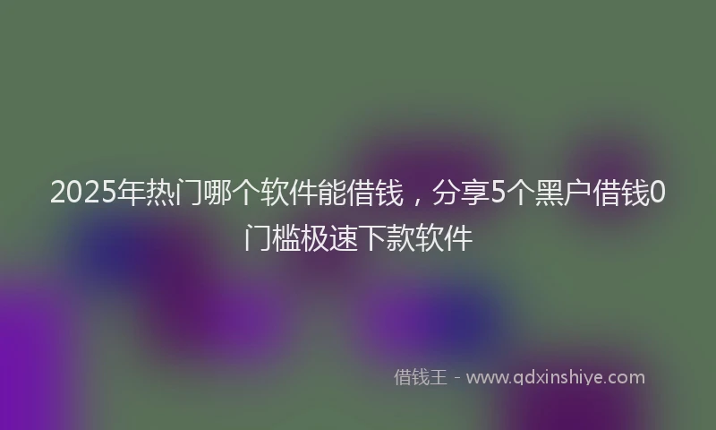 2025年热门哪个软件能借钱，分享5个黑户借钱0门槛极速下款软件