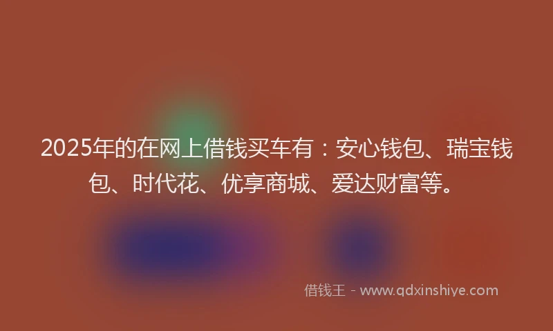 2025年的在网上借钱买车有：安心钱包、瑞宝钱包、时代花、优享商城、爱达财富等。