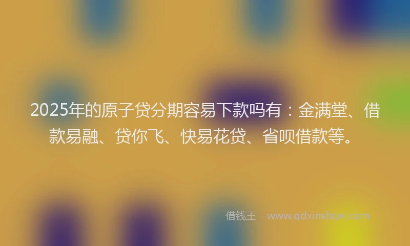 2025年的原子贷分期容易下款吗有：金满堂、借款易融、贷你飞、快易花贷、省呗借款等。
