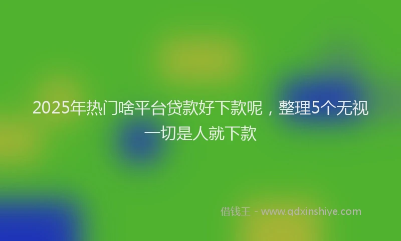 2025年热门啥平台贷款好下款呢，整理5个无视一切是人就下款