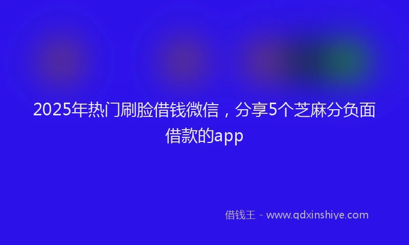 2025年热门刷脸借钱微信，分享5个芝麻分负面借款的app