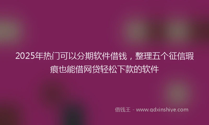 2025年热门可以分期软件借钱，整理五个征信瑕疵也能借网贷轻松下款的软件