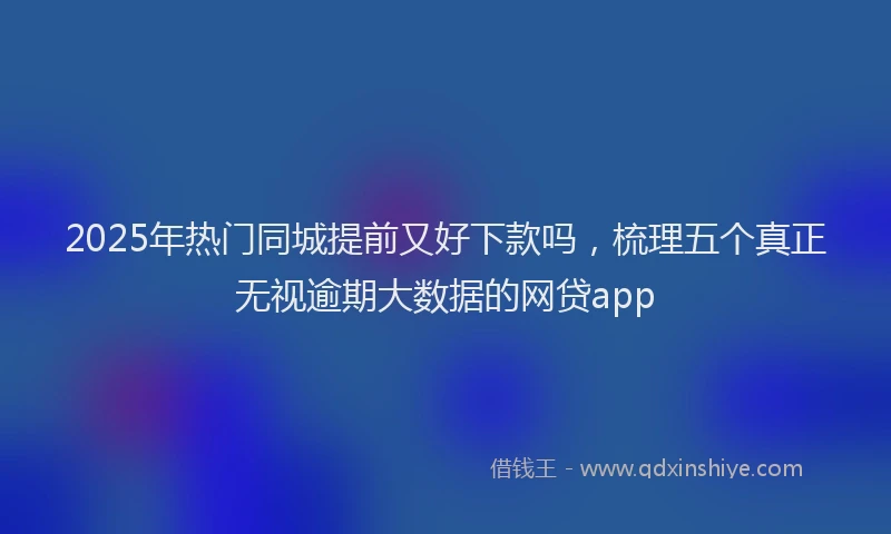 2025年热门同城提前又好下款吗，梳理五个真正无视逾期大数据的网贷app