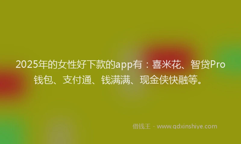 2025年的女性好下款的app有：喜米花、智贷Pro钱包、支付通、钱满满、现金侠快融等。