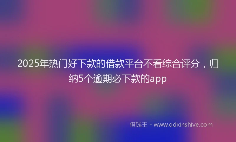 2025年热门好下款的借款平台不看综合评分，归纳5个逾期必下款的app