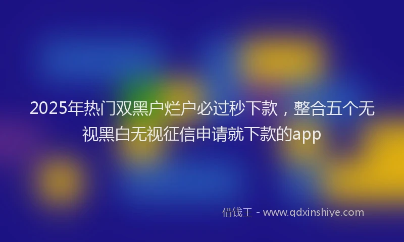 2025年热门双黑户烂户必过秒下款，整合五个无视黑白无视征信申请就下款的app