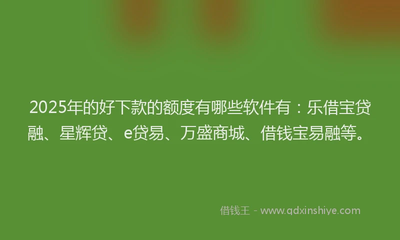 2025年的好下款的额度有哪些软件有：乐借宝贷融、星辉贷、e贷易、万盛商城、借钱宝易融等。