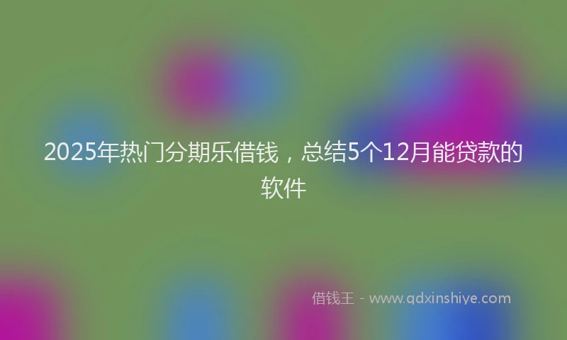 2025年热门分期乐借钱，总结5个12月能贷款的软件