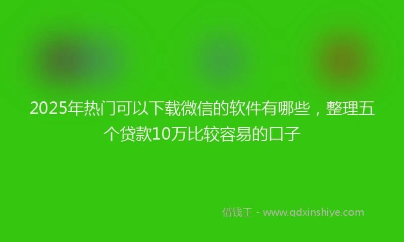 2025年热门可以下载微信的软件有哪些，整理五个贷款10万比较容易的口子