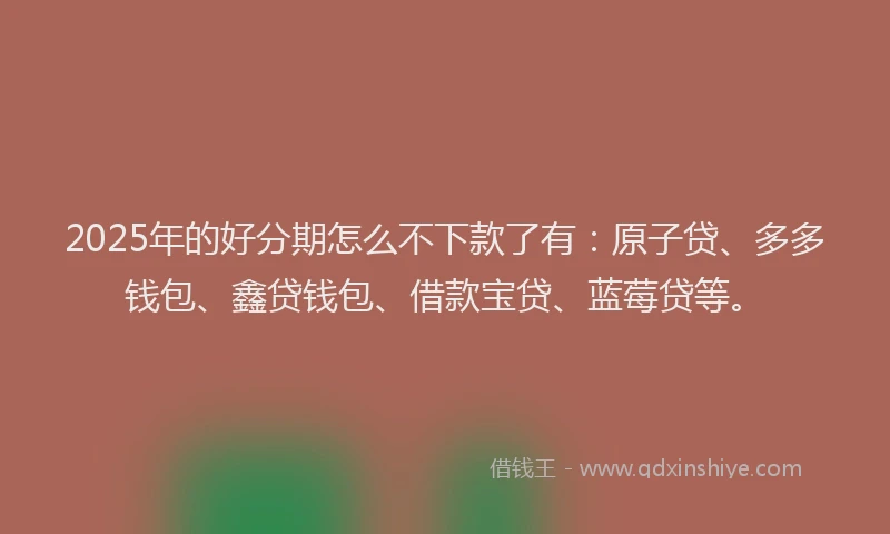 2025年的好分期怎么不下款了有：原子贷、多多钱包、鑫贷钱包、借款宝贷、蓝莓贷等。