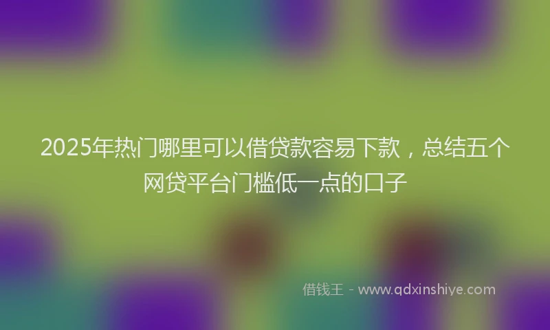 2025年热门哪里可以借贷款容易下款，总结五个网贷平台门槛低一点的口子