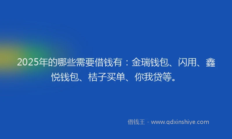 2025年的哪些需要借钱有：金瑞钱包、闪用、鑫悦钱包、桔子买单、你我贷等。