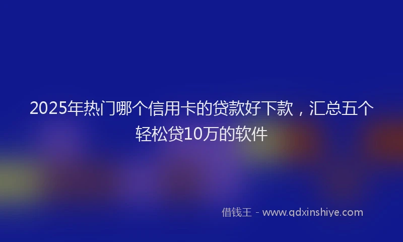 2025年热门哪个信用卡的贷款好下款，汇总五个轻松贷10万的软件