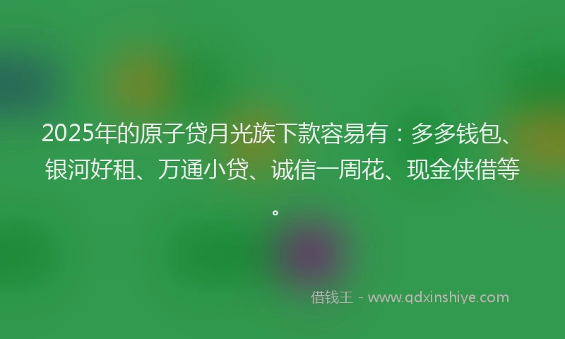 2025年的原子贷月光族下款容易有：多多钱包、银河好租、万通小贷、诚信一周花、现金侠借等。