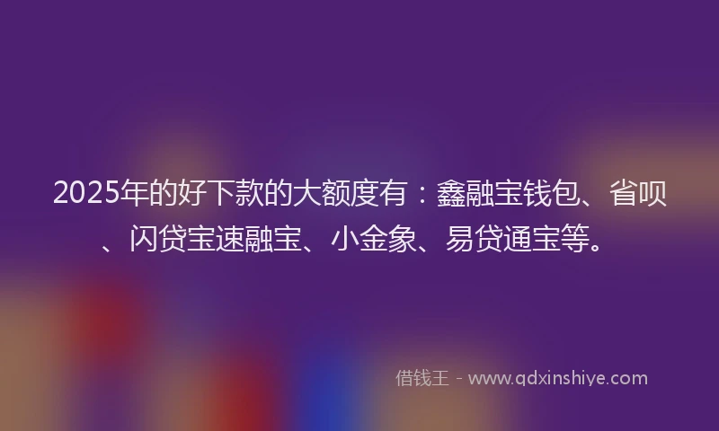 2025年的好下款的大额度有：鑫融宝钱包、省呗、闪贷宝速融宝、小金象、易贷通宝等。