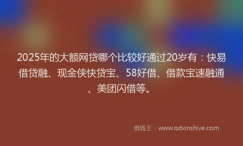 2025年的大额网贷哪个比较好通过20岁有：快易借贷融、现金侠快贷宝、58好借、借款宝速融通、美团闪借等。