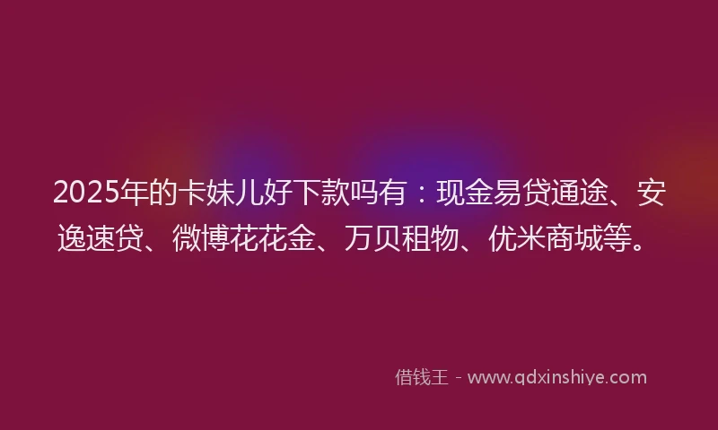 2025年的卡妹儿好下款吗有：现金易贷通途、安逸速贷、微博花花金、万贝租物、优米商城等。