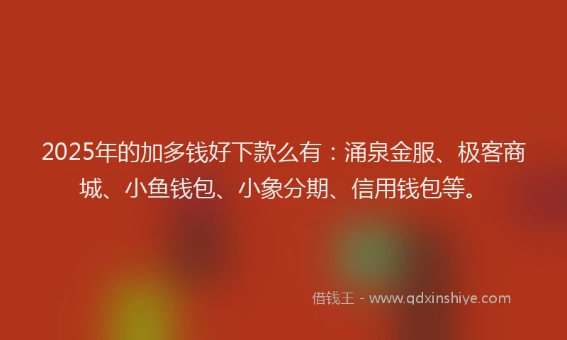 2025年的加多钱好下款么有：涌泉金服、极客商城、小鱼钱包、小象分期、信用钱包等。
