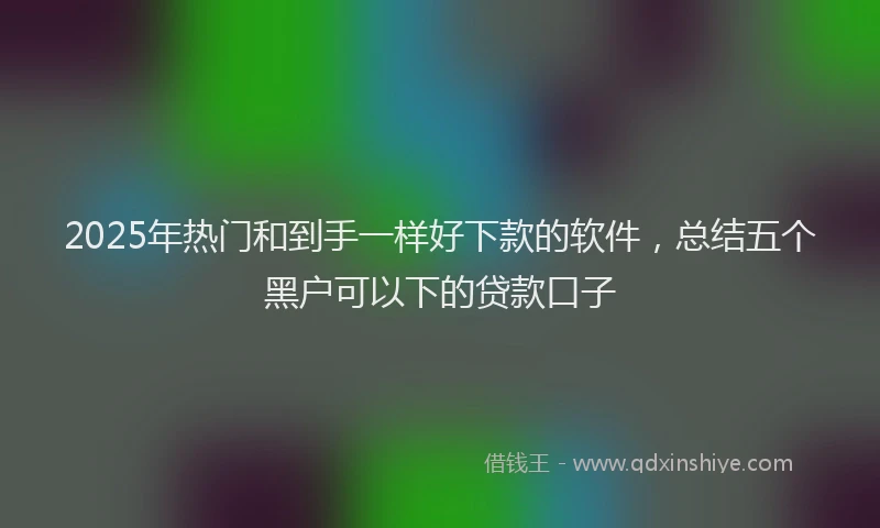 2025年热门和到手一样好下款的软件，总结五个黑户可以下的贷款口子