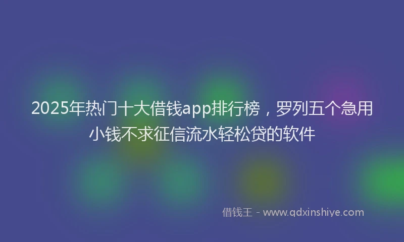 2025年热门十大借钱app排行榜，罗列五个急用小钱不求征信流水轻松贷的软件