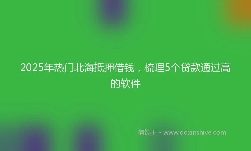 2025年热门北海抵押借钱，梳理5个贷款通过高的软件