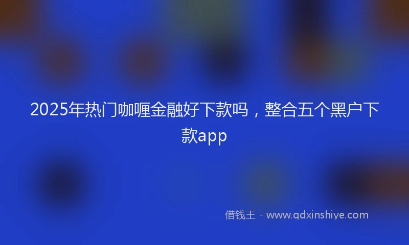 2025年热门咖喱金融好下款吗，整合五个黑户下款app