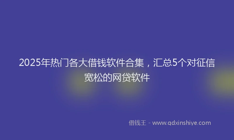 2025年热门各大借钱软件合集，汇总5个对征信宽松的网贷软件