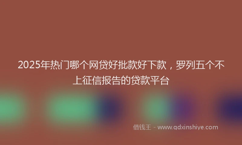 2025年热门哪个网贷好批款好下款，罗列五个不上征信报告的贷款平台