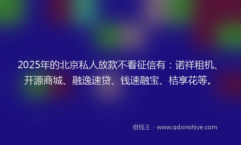 2025年的北京私人放款不看征信有：诺祥租机、开源商城、融逸速贷、钱速融宝、桔享花等。