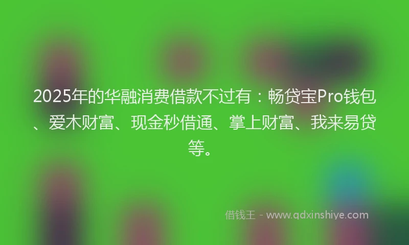 2025年的华融消费借款不过有：畅贷宝Pro钱包、爱木财富、现金秒借通、掌上财富、我来易贷等。
