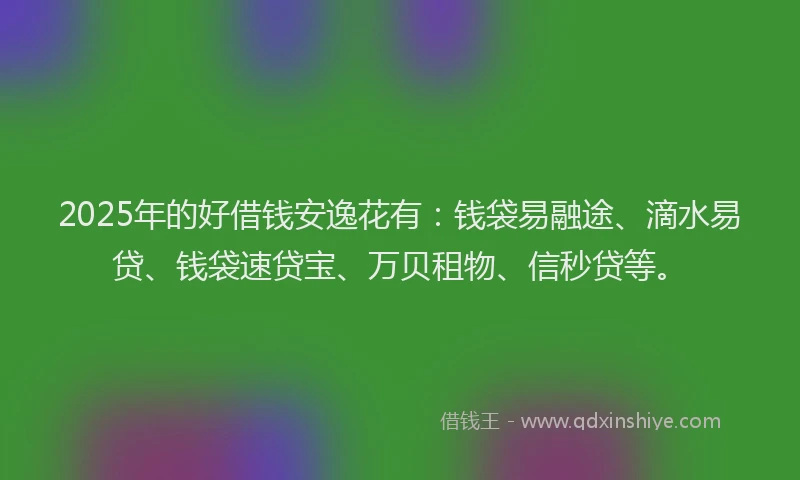 2025年的好借钱安逸花有：钱袋易融途、滴水易贷、钱袋速贷宝、万贝租物、信秒贷等。