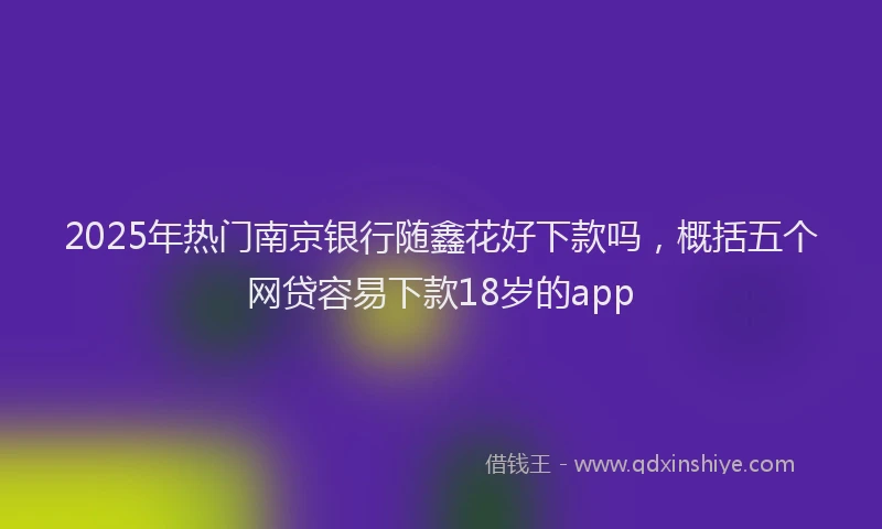 2025年热门南京银行随鑫花好下款吗，概括五个网贷容易下款18岁的app