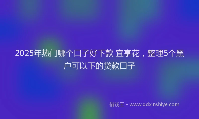 2025年热门哪个口子好下款 宜享花，整理5个黑户可以下的贷款口子