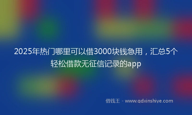 2025年热门哪里可以借3000块钱急用，汇总5个轻松借款无征信记录的app