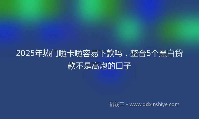 2025年热门啦卡啦容易下款吗，整合5个黑白贷款不是高炮的口子